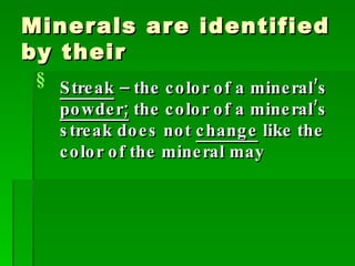 Minerals are identified by their Streak  – the color of a mineral’s  powder;  the color of a mineral’s streak does not  change  like the color of the mineral may 