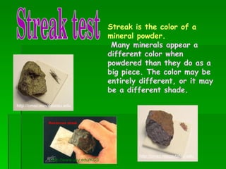Streak test http://www.uky.edu/KGS Streak is the color of a mineral powder. Many minerals appear a different color when powdered than they do as a big piece. The color may be entirely different, or it may be a different shade.   http://cmsc.minotstateu.edu http://cmsc.minotstateu.edu 