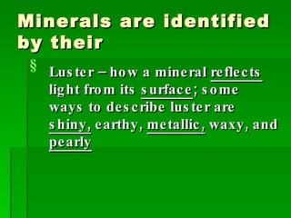 Minerals are identified by their Luster – how a mineral  reflects  light from its  surface ; some ways to describe luster are  shiny,  earthy,  metallic,  waxy, and  pearly 