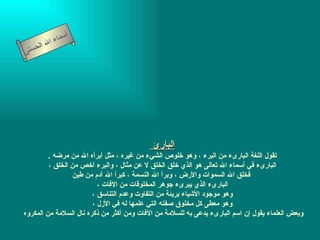 ‫أ‬
             ‫ال‬ ‫سماء‬
    ‫لح‬   ‫ا‬
‫سنى‬




                                           ‫البارئ‬
         ‫تقول اللغة البارىء من البرء ، وهو خلوص الشيء من غيره ، مثل أبرأه ال من مرضه .‬
         ‫البارىء في أسماء ال تعالى هو الذي خلق الخلق ل عن مثال ، والبرء أخص من الخلق ،‬
                  ‫فخلق ال السموات والرض ، وبرأ ال النسمة ، كبرأ ال آدم من طين‬
                          ‫البارىء الذي يبرىء جوهر المخلوقات من الفات ،‬
                        ‫وهو موجود الشياء بريئة من التفاوت وعدم التناسق ،‬
                        ‫وهو معطى كل مخلوق صفته التي علمها له في الزل ،‬
‫وبعض العلماء يقول إن اسم البارىء يدعى به للسلمة من الفات ومن أكثر من ذكره نال السلمة من المكروه‬
 