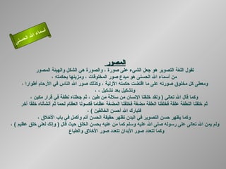 ‫أ‬
            ‫ال‬ ‫سماء‬
       ‫ال‬
  ‫ى‬‫حسن‬


                                               ‫المصور‬
              ‫تقول اللغة التصوير هو جعل الشيء على صورة ، والصورة هي الشكل والهيئة المصور‬
                       ‫من أسماء ال الحسنى هو مبدع صور المخلوقات ، ومزينها بحكمته ،‬
      ‫ومعطى كل مخلوق صورته على ما اقتضت حكمته الزلية ، وكذلك صور ال الناس في الرحام أطوارا ،‬
                                              ‫وتشكيل بعد تشكيل ، ،‬
           ‫وكما قال ال تعالى ) ولقد خلقنا النسان من سللة من طين ، ثم جعلناه نطفة في قرار مكين ،‬
      ‫ثم خلقنا النطفة علقة فخلقنا العلقة مضغة فخلقنا المضغة عظاما فكسونا العظام لحما ثم أنشأناه خلقا آخر‬
                                          ‫فتبارك ال أحسن الخالقين ( ،‬
               ‫وكما يظهر حسن التصوير في البدن تظهر حقيقة الحسن أتم وأكمل في باب الخلق ،‬
‫ولم يمن ال تعالى على رسوله صلى ال عليه وسلم كما من عليه بحسن الخلق حيث قال ) وإنك لعلى خلق عظيم ( ،‬
                                ‫وكما تتعدد صور البدان تتعدد صور الخلق والطباع‬
 