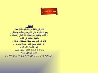 ‫أسماء ال الحسنى‬




                       ‫القهار‬
          ‫القهر في اللغة هو الغلبة والتذليل معا ،‬
    ‫وهو الستيلء على الشيء في الظاهر والباطن ..‬
     ‫والقاهر والقهار من صفات ال تعالى وأسمائه ،‬
                 ‫والقهار مبالغة في القاهر‬
        ‫فال هو الذي يقهر خلقه بسلطانه وقدرته ،‬
         ‫هو الغالب جميع خلقه رضوا أم كرهوا ،‬
                  ‫قهر النسان على النوم‬
           ‫وإذا أراد المؤمن التخلق بخلق القهار‬
                   ‫فعليه أن يقهر نفسه‬
‫حتى تطيع أوامر ربها و يقهر الشيطان و الشهوة و الغضب .‬
 
