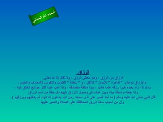 ‫أ‬
                          ‫ال‬ ‫سماء‬
                     ‫ال‬
                ‫ى‬‫حسن‬




                                               ‫الرزاق‬
                        ‫الرزاق من الرزق ، وهو معطى الرزق ، ول تقال إل ل تعالى .‬
      ‫والرزاق نوعان، " ظاهرة " للبدان " كالكل ، و " باطنة " للقلوب والنفوس كالمعارف والعلوم ،‬
    ‫وال إذا أراد بعبده خيرا رزقه علما هاديا ، ويدا منفقة متصدقة ، وإذا أحب عبدا أكثر حوائج الخلق إليه ،‬
              ‫وإذا جعله واسطة بينه وبين عباده في وصول الرزاق إليهم نال حظا من اسم الرزاق‬
‫قال النبي صلى ال عليه وسلم ) ما أحد أصبر على أذى سمعه ..من ال ،ي ّعون له الولد ثم يعافيهم ويرزقهم ( ،‬
                                   ‫د‬
                       ‫وأن من أسباب سعة الرزق المحافظة على الصلة والصبر عليها‬
 