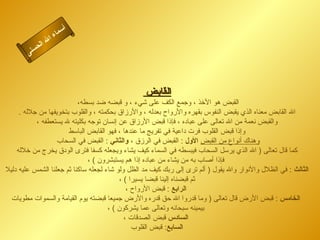 ‫أ‬
                     ‫اء‬‫سم‬
                 ‫ا‬
              ‫ل‬‫لا‬
        ‫نى‬ ‫حس‬




                                                  ‫القابض‬
                           ‫القبض هو الخذ ، وجمع الكف على شيء ، و قبضه ضد بسطه،‬
     ‫ال القابض معناه الذي يقبض النفوس بقهره والرواح بعدله ، والرزاق بحكمته ، والقلوب بتخويفها من جلله .‬
           ‫والقبض نعمة من ال تعالى على عباده ، فإذا قبض الرزاق عن إنسان توجه بكليته ل يستعطفه ،‬
                       ‫وإذا قبض القلوب فرت داعية في تفريج ما عندها ، فهو القابض الباسط‬
                   ‫وهناك أنواع من القبض الول : القبض في الرزق ، والثاني : القبض في السحاب‬
    ‫كما قال تعالى ) ال الذي يرسل السحاب فيبسطه في السماء كيف يشاء ويجعله كسفا فترى الودق يخرج من خلله‬
                               ‫فإذا أصاب به من يشاء من عباده إذا هم يستبشرون ( ،‬
‫الثالث : في الظلل والنوار وال يقول ) ألم ترى إلى ربك كيف مد الظل ولو شاء لجعله ساكنا ثم جعلنا الشمس عليه دليل‬
                                          ‫ثم قبضناه إلينا قبضا يسيرا ( ،‬
                                             ‫الرابع : قبض الرواح ،‬
  ‫الخامس : قبض الرض قال تعالى ) وما قدروا ال حق قدره والرض جميعا قبضته يوم القيامة والسموات مطويات‬
                                      ‫بيمينه سبحانه وتعالى عما يشركون ( ،‬
                                            ‫السادس قبض الصدقات ،‬
                                               ‫السابع: قبض القلوب‬
 