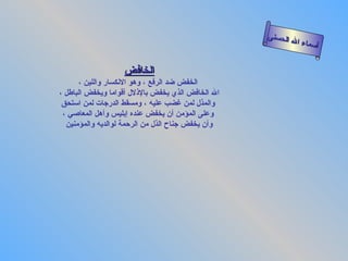 ‫الحسنى‬
                                                          ‫سماء ال‬
                                                                 ‫أ‬

                   ‫الخافض‬
       ‫الخفض ضد الرفع ، وهو النكسار واللين ،‬
‫ال الخافض الذي يخفض بالذلل أقواما ويخفض الباطل ،‬
 ‫والمذل لمن غضب عليه ، ومسقط الدرجات لمن استحق‬
 ‫وعلى المؤمن أن يخفض عنده إبليس وأهل المعاصي ،‬
  ‫وأن يخفض جناح الذل من الرحمة لوالديه والمؤمنين‬
 