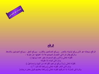 ‫أ‬
                ‫ء‬‫سما‬
          ‫ال‬ ‫ال‬
    ‫نى‬ ‫حس‬




                                                ‫الرافع‬
‫الرافع سبحانه هو الذي يرفع أوليائه بالنصر ، ويرفع الصالحين بالتقرب ، ويرفع الحق ، ويرفع المؤمنين بالسعاد‬
                      ‫والرفع يقال تارة في الجسام الموضوعة إذا أعليتها عن مقرها ،‬
                           ‫كقوله تعالى ) الذي رفع السموات بغير عمد ترونها ( ،‬
                                         ‫وتارة في البناء إذا طولته‬
                      ‫كقوله تعالى ) وإذ يرفع إبراهيم القواعد من البيت وإسماعيل )،‬
                            ‫وتارة في الذكر كقوله تعالى ) ورفعنا لك ذكرا " ( ،‬
                ‫وتارة في المنزلة إذا شرفتها كقوله تعالى ) ورفعنا بعضهم فوق بعض درجات)‬
 