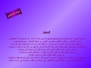 ‫أ‬
          ‫ال‬ ‫سماء‬
     ‫ال‬
‫ى‬‫حسن‬




                                              ‫السميع‬

 ‫ال هو السميع ، أي المتصف بالسمع لجميع الموجودات دون حاسة أو آلة ، هو السميع لنداء المضطرين ،‬
       ‫وحمد الحامدين ، وخطرات القلوب وهواجس النفوس ،و مناجاة الضمائر ، ويسمع كل نجوى ،‬
      ‫ول يخفى عليه شيء في الرض أو في السماء ، ل يشغله نداء عن نداء، ول يمنعه دعاء عن دعاء‬
  ‫وقد يكون السمع بمعنى القبول كقول النبي عليه الصلة والسلم :) اللهم إني أعوذ بك من قول ل يسمع ( ،‬
              ‫أو يكون بمعنى الدراك كقوله تعالى ) قد سمع ال قول التي تجادلك في زوجها ( .‬
                ‫أو بمعنى فهم وعقل مثل قوله تعالى ) ل تقولوا راعنا قولوا نظرنا واسمعوا ( ،‬
                              ‫أو بمعنى النقياد كقوله تعالى ) سماعون للكذب(‬
‫وينبغي للعبد أن يعلم أن ال لم يخلق له السمع إل ليسمع كلم ال الذي أنزله على نبيه فيستفيد به الهداية ،‬
   ‫إن العبد إذا تقرب إلى ربه بالنوافل أحبه ال فأفاض على سمعه نورا تنفذ به بصيرته إلى ما وراء المادة‬
 