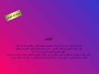 ‫أ‬
          ‫ال‬ ‫سماء‬
     ‫ال‬
‫ى‬‫حسن‬




                                           ‫البصير‬

         ‫البصر هو العين ، أو حاسة الرؤية ، والبصيرة عقيدة القلب ، والبصير هو ال تعالى ،‬
         ‫يبصر خائنة العين وما تخفى الصدور ، الذي يشاهد الشياء كلها ، ظاهرها وخافيها ،‬
                               ‫البصير لجميع الموجدات دون حاسة أو آلة‬
‫وعلى العبد أن يعلم أن ال خلق له البصر لينظر به إلى اليات وعجائب الملكوت ويعلم أن ال يراه ويسمعه‬
   ‫وقال رسول ال صلى ال عليه وسلم : ) الحسان أن تعبد ال كأنك تراه ، فإن لم تره فإنه يراك ( ،‬
 