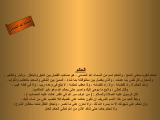 ‫أ‬
              ‫ال‬ ‫سماء‬
         ‫ال‬
    ‫ى‬‫حسن‬




                                                   ‫الحكم‬
‫الحكم لغويا بمعنى المنع ، والحكم اسم من السماء ال الحسنى ، هو صاحب الفصل بين الحق والباطل ، والبار والفاجر ،‬
  ‫والمجازى كل نفس بما عملت ، والذي يفصل بين مخلوقاته بما شاء ، المميز بين الشقي والسعيد بالعقاب والثواب .‬
      ‫وال الحكم ل راد لقضائه ، ول راد لقضائه ، ول معقب لحكمه ، ل يقع في وعده ريب ، ول في فعله غيب ،‬
                      ‫وقال تعالى : واتبع ما يوحى إليك واصبر حتى يحكم ال وهو خير الحاكمين‬
                ‫قال الرسول عليه الصلة والسلم : ) من عرف سر ال في القدر هانت عليه المصائب ( ،‬
             ‫وحظ العبد من هذا السم الشريف أن تكون حاكما على غضبك فل تغضب على من أساء إليك ،‬
       ‫وأن تحكم على شهوتك إل ما يسره ال لك ، ول تحزن على ما تعسر ، وتجعل العقل تحت سلطان الشرع ،‬
                               ‫ول تحكم حكما حتى تأخذ الذن من ال تعالى الحكم العدل‬
 