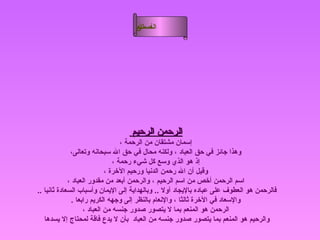 ‫أسماء‬
                                    ‫ال‬
                                    ‫الحسنى‬




                                  ‫الرحمن الرحيم‬
                                   ‫إسمان مشتقان من الرحمة ،‬
              ‫وهذا جائز في حق العباد ، ولكنه محال في حق ال سبحانه وتعالى،‬
                                ‫إذ هو الذي وسع كل شيء رحمة ،‬
                             ‫وقيل أن ال رحمن الدنيا ورحيم الخرة ،‬
             ‫اسم الرحمن أخص من اسم الرحيم ، والرحمن أبعد من مقدور العباد ،‬
‫فالرحمن هو العطوف على عباده باليجاد أول .. وبالهداية إلى اليمان وأسباب السعادة ثانيا ..‬
               ‫والسعاد في الخرة ثالثا ، والنعام بالنظر إلى وجهه الكريم رابعا .‬
                    ‫الرحمن هو المنعم بما ل يتصور صدور جنسه من العباد ،‬
   ‫والرحيم هو المنعم بما يتصور صدور جنسه من العباد بأن ل يدع فاقة لمحتاج إل يسدها‬
 