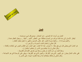 ‫أ‬
                   ‫ا‬‫سم‬
                ‫ل‬‫ءا‬
           ‫ا لح‬
       ‫س نى‬




                                                  ‫العدل‬

                          ‫العدل من أسماء ال الحسنى ، هو المعتدل ، يضع كل شيء موضعه ،‬
        ‫لينظر النسان إلى بدنه فإنه مركب من أجسام مختلفة، هي: العظم.. اللحم .. الجلد ..، وجعل العظم عمادا..‬
                ‫واللحم صوانا له .. والجلد صوانا للحم ، فلو عكس الترتيب وأظهر ما أبطن لبطل النظام ،‬
                                    ‫قال تعالى ) بالعدل قامت السموات والرض ( ،‬
  ‫هو العدل الذي يعطى كل ذي حق حقه ، ل يصدر عنه إل العدل ، فهو المنزه عن الظلم والجور في أحكامه وأفعاله ،‬
                               ‫وقال تعالى ) وإذا حكمتم بين الناس أن تحكموا بالعدل ( ،‬
                         ‫وحظ العبد من اسم العدل أن يكون وسطا بين طرفي الفراط والتفريط ،‬
‫ففي غالب الحال يحترز عن التهور الذي هو الفراط ، والجبن الذي هو التفريط ، ويبقى على الوسط الذي هو الشجاعة ،‬
                           ‫وقال تعالى ) وكذلك جعلناكم أمة وسطا لتكونوا شهداء على الناس (‬
 