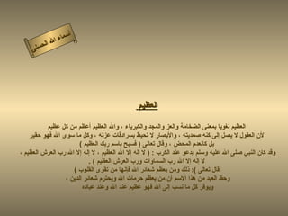 ‫أ‬
              ‫ال‬ ‫سماء‬
         ‫ال‬
    ‫ى‬‫حسن‬




                                              ‫العظيم‬

           ‫العظيم لغويا بمعنى الضخامة والعز والمجد والكبرياء ، وال العظيم أعظم من كل عظيم‬
    ‫لن العقول ل يصل إلى كنه صمديته ، والبصار ل تحيط بسرادقات عزته ، وكل ما سوى ال فهو حقير‬
                       ‫بل كالعدم المحض ، وقال تعالى ) فسبح باسم ربك العظيم (‬
‫وقد كان النبي صلى ال عليه وسلم يدعو عند الكرب : ) ل إله إل ال العظيم ، ل إله إل ال رب العرش العظيم ،‬
                           ‫ل إله إل ال رب السماوات ورب العرش العظيم ( .‬
                    ‫قال تعالى (: ذلك ومن يعظم شعائر ال فإنها من تقوى القلوب (‬
                 ‫وحظ العبد من هذا السم أن من يعظم حرمات ال ويحترم شعائر الدين ،‬
                        ‫ويوقر كل ما نسب إلى ال فهو عظيم عند ال وعند عباده‬
 