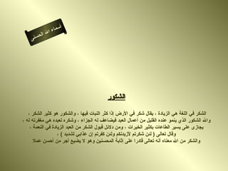 ‫أ‬
              ‫ال‬ ‫سماء‬
         ‫ال‬
    ‫ى‬‫حسن‬




                                          ‫الشكور‬

   ‫الشكر في اللغة هي الزيادة ، يقال شكر في الرض إذا كثر النبات فيها ، والشكور هو كثير الشكر ،‬
‫وال الشكور الذي ينمو عنده القليل من أعمال العبد فيضاعف له الجزاء ، وشكره لعبده هي مغفرته له ،‬
    ‫يجازى على يسير الطاعات بكثير الخيرات ، ومن دلئل قبول الشكر من العبد الزيادة في النعمة ،‬
                   ‫وقال تعالى ) لئن شكرتم لزيدنكم ولئن كفرتم إن عذابي لشديد ( ،‬
      ‫والشكر من ال معناه أنه تعالى قادرا على إثابة المحسنين وهو ل يضيع أجر من أحسن عمل‬
 
