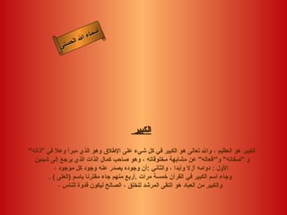 ‫أ‬
                      ‫ال‬ ‫سماء‬
                 ‫ال‬
            ‫ى‬‫حسن‬




                                       ‫الكبير‬

‫الكبير هو العظيم ، وال تعالى هو الكبير في كل شيء على الطلق وهو الذي مبرأ وعل في "ذاته"‬
  ‫و "صفاته" و"أفعاله" عن مشابهة مخلوقاته ، وهو صاحب كمال الذات الذي يرجع إلى شيئين‬
           ‫الول : دوامه أزل وأبدا ، والثاني :أن وجوده يصدر عنه وجود كل موجود ،‬
        ‫وجاء اسم الكبير في القرآن خمسة مرات .أربع منهم جاء مقترنا باسم )العلى ( .‬
             ‫والكبير من العباد هو التقى المرشد للخلق ، الصالح ليكون قدوة للناس ،‬
 