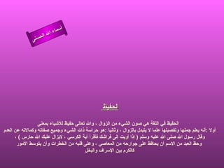 ‫أ‬
                        ‫ال‬ ‫سماء‬
                   ‫ال‬
              ‫ى‬‫حسن‬




                                                  ‫الحفيظ‬

                 ‫الحفيظ في اللغة هي صون الشيء من الزوال ، وال تعالى حفيظ للشياء بمعنى‬
‫أول :أنه يعلم جملها وتفصيلها علما ل يتبدل بالزوال ، وثانيا :هو حراسة ذات الشيء وجميع صفاته وكمالته عن العدم‬
      ‫وقال رسول ال صلى ال عليه وسلم ) إذا أويت إلى فراشك فأقرأ آية الكرسي ، ليزال عليك ال حارس ( ،‬
       ‫وحظ العبد من السم أن يحافظ على جوارحه من المعاصي ، وعلى قلبه من الخطرات وأن يتوسط المور‬
                                        ‫كالكرم بين السراف والبخل‬
 