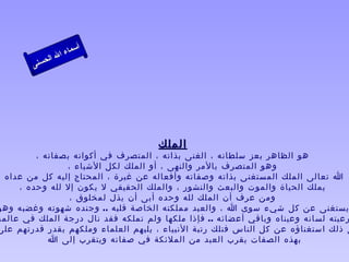 ‫أ‬
                  ‫ال‬ ‫سماء‬
             ‫ال‬
        ‫ى‬‫حسن‬




                                     ‫الملك‬
         ‫هو الظاهر بعز سلطانه ، الغنى بذاته ، المتصرف في أكوانه بصفاته ،‬
                ‫وهو المتصرف بالمر والنهى ، أو الملك لكل الشياء ،‬
‫ا تعالى الملك المستغنى بذاته وصفاته وأفعاله عن غيرة ، المحتاج إليه كل من عداه ،‬
     ‫يملك الحياة والموت والبعث والنشور ، والملك الحقيقي ل يكون إل لله وحده ،‬
                 ‫ومن عرف أن الملك لله وحده أبى أن يذل لمخلوق ،‬
‫يستغنى عن كل شيء سوى ا ، والعبد مملكته الخاصة قلبه .. وجنده شهوته وغضبه وهو‬
‫رعيته لسانه وعيناه وباقي أعضائه .. فإذا ملكها ولم تملكه فقد نال درجة الملك في عالمه‬
‫ى ذلك استغناؤه عن كل الناس فتلك رتبة النبياء ، يليهم العلماء وملكهم بقدر قدرتهم على‬
           ‫بهذه الصفات يقرب العبد من الملئكة في صفاته ويتقرب إلى ا ‬
 