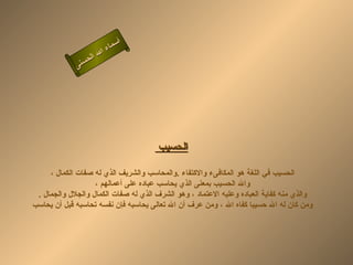 ‫أ‬
                       ‫ء‬‫سما‬
                 ‫ال‬ ‫ال‬
             ‫ى‬‫حسن‬




                                       ‫الحسيب‬

     ‫الحسيب في اللغة هو المكافىء والكتفاء .والمحاسب والشريف الذي له صفات الكمال ،‬
                   ‫وال الحسيب بمعنى الذي يحاسب عباده على أعمالهم ،‬
 ‫والذي منه كفاية العباده وعليه العتماد ، وهو الشرف الذي له صفات الكمال والجلل والجمال .‬
‫ومن كان له ال حسيبا كفاه ال ، ومن عرف أن ال تعالى يحاسبه فإن نفسه تحاسبه قبل أن يحاسب‬
 