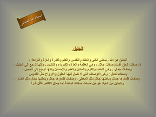 ‫أ‬
               ‫ال‬ ‫سماء‬
          ‫ال‬
     ‫ى‬‫حسن‬




                                         ‫الجليل‬

            ‫الجليل هو ال ، بمعنى الغنى والملك والتقدس والعلم والقدرة والعزة والنزاهة ،‬
‫إن صفات الحق أقسام صفات جلل : وهى العظمة والعزة والكبرياء والتقديس وكلها ترجع إلى الجليل ،‬
       ‫وصفات جمال : وهى اللطف والكرم والحنان والعفو والحسان وكلها ترجع إلى الجميل ،‬
          ‫وصفات كمال : وهى الوصاف التي ل تصل إليها العقول والرواح مثل القدوس ،‬
 ‫وصفات ظاهرها جمال وباطنها جلل مثل المعطى ، وصفات ظاهرها جلل وباطنها جمال مثل الضار ،‬
              ‫والجليل من العباد هو من حسنت صفاته الباطنة أما جمال الظاهر فأقل قدرا‬
 
