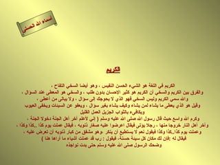‫أ‬
             ‫ال‬ ‫سماء‬
        ‫ال‬
   ‫ى‬‫حسن‬




                                              ‫الكريم‬

                     ‫الكريم في اللغة هو الشيء الحسن النفيس ، وهو أيضا السخي التفاح ،‬
   ‫والفرق بين الكريم والسخي أن الكريم هو كثير الحسان بدون طلب ، والسخي هو المعطى عند السؤال ،‬
            ‫وال سمي الكريم وليس السخي فهو الذي ل يحوجك إلى سؤال ، ول يبالى من أعطى ،‬
     ‫وقيل هو الذي يعطى ما يشاء لمن يشاء وكيف يشاء بغير سؤال ، ويعفو عن السيئات ويخفى العيوب‬
                                     ‫ويكافىء بالثواب الجزيل العمل القليل‬
      ‫وكرم ال واسع حيث قال رسول ال صلى ال عليه وسلم ) إني لعلم آخر أهل الجنة دخول الجنة ،‬
‫وآخر أهل النار خروجا منها ، رجل يؤتى فيقال اعرضوا عليه صغار ذنوبه ، فيقال عملت يوم كذا ..كذا وكذا ،‬
    ‫وعملت يوم كذا..كذا وكذا فيقول نعم ل يستطيع أن ينكر ،وهو مشفق من كبار ذنوبه أن تعرض عليه ،‬
               ‫فيقال له :فإن لك مكان كل سيئة حسنة، فيقول : رب قد عملت أشياء ما أراها هنا (‬
                              ‫وضحك الرسول صلى ال عليه وسلم حتى بدت نواجذه‬
 