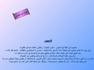 ‫أ‬
                         ‫ال‬ ‫سماء‬
                    ‫ال‬
               ‫ى‬‫حسن‬




                                                 ‫المجيب‬

                      ‫المجيب في اللغة لها معنيان ، الول الجابة ، والثاني أعطاء السائل مطلوبة ،‬
  ‫وفى حق ال تعالى المجيب هو مقابلة دعاء الداعين بالستجابة ، وضرورة المضطرين بالكفاية ، المنعم قبل النداء ،‬
               ‫ربما ضيق الحال على العباد ابتلء رفعا لدرجاتهم بصبرهم وشكرهم في السراء والضراء ،‬
                        ‫والرسول عليه الصلة والسلم قال : ) أدع ال وأنتم موقنون من الجابة(‬
‫وقد ورد أن اثنين سئل ال حاجة وكان ال يحب أحدهما ويكره الخر فأوحى ال لملئكته أن يقضى حاجة البغيض مسرعا‬
        ‫حتى يكف عن الدعاء ، لن ال يبغض سماع صوته ، وتوقف عن حاجة فلن لني أحب أن أسمع صوته‬
 