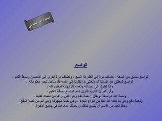 ‫أ‬
                     ‫ال‬ ‫سماء‬
                ‫ال‬
           ‫ى‬‫حسن‬




                                          ‫الواسع‬

‫الواسع مشتق من السعة ، تضاف مرة إلى العلم إذا اتسع ، وتضاف مرة أخرى إلى الحسان وبسط النعم ،‬
           ‫الواسع المطلق هو ال تبارك وتعالى إذا نظرنا إلى علمه فل ساحل لبحر معلوماته ،‬
                           ‫وإذا نظرنا إلى إحسانه ونعمه فل نهاية لمقدوراته ،‬
                           ‫وفى القرآن الكريم اقترن اسم الواسع بصفة العليم ،‬
                 ‫ونعمة ال الواسعة نوعان : نعمة نفع وهى التي نراها من نعمته علينا ،‬
     ‫ونعمة دفع وهى ما دفعه ال عنا من أنواع البلء ، وهى نعمة مجهولة وهى أتم من نعمة النفع ،‬
                  ‫وحظ العبد من السم أن يتسع خلقك ورحمتك عباد ال في جميع الحوال‬
 