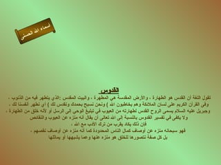 ‫أ‬
                    ‫ال‬ ‫سماء‬
            ‫ل‬   ‫ا‬
       ‫ى‬‫حسن‬




                                               ‫القدوس‬
 ‫تقول اللغة أن القدس هو الطهارة ، والرض المقدسة هي المطهرة ، والبيت المقدس :الذي يتطهر فيه من الذنوب ،‬
  ‫وفى القرآن الكريم على لسان الملئكة وهم يخاطبون ال ( ونحن نسبح بحمدك ونقدس لك ( أي نطهر أنفسنا لك ،‬
‫وجبريل عليه السلم يسمى الروح القدس لطهارته من العيوب في تبليغ الوحي إلى الرسل أو لنه خلق من الطهارة ،‬
              ‫ول يكفى في تفسير القدوس بالنسبة إلى ال تعالى أن يقال أنه منزه عن العيوب والنقائص‬
                                    ‫فإن ذلك يكاد يقرب من ترك الدب مع ال ،‬
              ‫فهو سبحانه منزه عن أوصاف كمال الناس المحدودة كما أنه منزه عن أوصاف نقصهم ،‬
                       ‫بل كل صفة نتصورها للخلق هو منزه عنها وعما يشبهها أو يماثلها‬
 