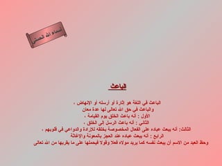 ‫أ‬
          ‫ال‬ ‫سماء‬
     ‫ال‬
‫ى‬‫حسن‬




                                      ‫الباعث‬

                     ‫الباعث في اللغة هو إثارة أو أرسله أو النهاض ،‬
                         ‫والباعث في حق ال تعالى لها عدة معان‬
                          ‫الول : أنه باعث الخلق يوم القيامة ،‬
                         ‫الثاني : أنه باعث الرسل إلى الخلق ،‬
    ‫الثالث: أنه يبعث عباده على الفعال المخصوصة بخلقه للرادة والدواعي في قلوبهم ،‬
                   ‫الرابع : أنه يبعث عباده عند العجز بالمعونة والغاثة‬
‫وحظ العبد من السم أن يبعث نفسه كما يريد موله فعل وقول فيحملها على ما يقربها من ال تعالى‬
 