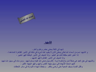 ‫أ‬
                              ‫ال‬ ‫سماء‬
                         ‫ال‬
                    ‫ى‬‫حسن‬




                                               ‫الشهيد‬

                                     ‫شهد في اللغة بمعنى حضر وعلم وأعلم ،‬
      ‫و الشهيد اسم من أسماء ال تعالى بمعنى الذي ل يغيب عنه شيء في ملكه في المور الظاهرة المشاهدة ،‬
                 ‫إذا اعتبر العلم مطلقا فال هو العليم ، وإذا أضيف إلى المور الباطنة فهو الخبير ،‬
                                  ‫وإذا أضيف إلى المور الظاهرة فهو الشهيد ،‬
‫والشهيد في حق العبد هي صفة لمن باع نفسه لربه ، فالرسول صلى ال عليه وسلم شهيد ، ومن مات في سبيل ال شهيد‬
                      ‫اللهم امنحنا الشهادة في سبيل جهاد النفس والهوى فهو الجهاد الكبر ،‬
             ‫واقتل أنفسنا بسيف المحبة حتى نرضى بالقدر ، واجعلنا شهداء لنوارك في سائر اللحظات‬
 