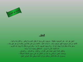 ‫أ‬
           ‫ال‬ ‫سماء‬
      ‫ال‬
 ‫ى‬‫حسن‬




                                            ‫الحـق‬

   ‫الحق هو ال ، هو الموجود حقيقة ، موجود على وجه ل يقبل العدم ول يتغير ، والكل منه واليه ،‬
‫فالعبد إن كان موجودا فهو موجود بال ، ل بذات العبد ، فالعبد وإن كان حقا ليس بنفسه بل هو حق بال ،‬
   ‫وهو بذاته باطل لول إيجاد ال له ، ول وجود للوجود إل به ، وكل شيء هالك إل وجه ال الكريم ،‬
                         ‫ال الثابت الذي ل يزول ، المتحقق وجوده أزل ًوأبدا‬
                 ‫وتطلق كلمة الحق أيضا على القرآن ..والعدل ..والسلم .. والصدق ،‬
                ‫ووصف الحق ل يتحلى به أحد من الخلق إل على سبيل الصفة المؤقتة ،‬
                    ‫وسيزول كل ملك ظاهر وباطن بزوال الدنيا ويبقى ملك المولى الحق‬
 