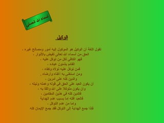 ‫أ‬
             ‫ال‬ ‫سماء‬
        ‫ال‬
   ‫ى‬‫حسن‬


                        ‫الوكيل‬

‫تقول اللغة أن الوكيل هو الموكول إليه أمور ومصالح غيره ،‬
        ‫الحق من أسماء ال تعالى تفيض بالنوار ،‬
              ‫فهو الكافي لكل من توكل عليه ،‬
                    ‫القائم بشئون عباده ،‬
                ‫فمن توكل عليه توله وكفاه ،‬
              ‫ومن استغنى به أغناه وأرضاه .‬
                  ‫والدين كله على أمرين ،‬
     ‫أن يكون العبد على الحق في قوله وعمله ونيته ،‬
            ‫وأن يكون متوكل على ال واثقا به ،‬
               ‫فالدين كله في هذين المقامين ،‬
              ‫فالعبد آفته إما بسبب عدم الهداية‬
                    ‫وإما من عدم التوكل ،‬
     ‫فإذا جمع الهداية إلى التوكل فقد جمع اليمان كله‬
 