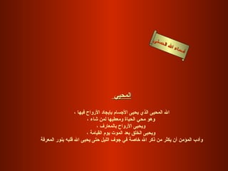 ‫سنى‬
                                                        ‫ل الح‬
                                                             ‫ا‬   ‫سماء‬
                                                                     ‫أ‬




                                  ‫المحيي‬

                  ‫ال المحيى الذي يحيى الجسام بإيجاد الرواح فيها ،‬
                         ‫وهو محي الحياة ومعطيها لمن شاء ،‬
                              ‫ويحيى الرواح بالمعارف ،‬
                         ‫ويحيى الخلق بعد الموت يوم القيامة ،‬
‫وأدب المؤمن أن يكثر من ذكر ال خاصة في جوف الليل حتى يحيى ال قلبه بنور المعرفة‬
 