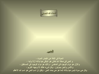 ‫أسماء ال الحسنى‬




                                     ‫الحـي‬

                          ‫الحياة في اللغة هي نقيض الموت ،‬
              ‫و الحى في صفة ال تعالى هو الباقي حيا بذاته أزل وأبدا ،‬
      ‫والزل هو دوام الوجود في الماضي ، والبد هو دوام الوجود في المستقبل ،‬
             ‫والنس والجن يموتون ، وكل شيء هالك إل وجهه الكريم ،‬
‫وكل حي سواه ليس حيا بذاته إنما هو حي بمدد الحى ، وقيل إن اسم الحى هو اسم ال العظم‬
 