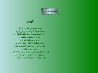 ‫أسماء ال الحسنى‬


                   ‫الواجد‬

          ‫الواجد فيه معنى الغنى والسعة ،‬
        ‫وال الواجد الذي ل يحتاج إلى شيء‬
     ‫وكل الكمالت موجودة له مفقودة لغيره ،‬
             ‫إل إن أوجدها هو بفضله ،‬
              ‫وهو وحده نافذ المراد ،‬
      ‫وجميع أحكامه ل نقض فيها ول أبرام ،‬
     ‫وكل ما سوى ال تعالى ل يسمى واجدا ،‬
                 ‫وإنما يسمى فاقدا ،‬
‫واسم الواجد لم يرد في القرآن ولكنه مجمع عليه ،‬
     ‫ولكن وردت مادة الوجود مثل قوله تعالى‬
      ‫) إنا وجدناه صابرا نعم العبد انه أواب (‬
 