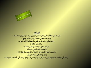 ‫أ‬
                         ‫ال‬ ‫سماء‬
                    ‫ال‬
               ‫ى‬‫حسن‬




                                    ‫الواحد‬
         ‫الواحد في اللغة بمعنى الفرد الذي لم يزل وحده ولم يكن معه أحد ،‬
                      ‫والواحد بمعنى الحد وليس للحد جمع ،‬
                 ‫وال تعالى واحد لم يرضى بالوحدانية لحد غيره ،‬
                                 ‫والتوحيد ثلثة :‬
                        ‫توحيد الحق سبحانه وتعالى لنفسه ،‬
                           ‫وتوحيد العبد للحق سبحانه ،‬
               ‫وتوحيد الحق للعبد وهو إعطاؤه التوحيد وتوفيقه له ،‬
                           ‫وال واحد في ذاته ل يتجزأ ،‬
‫واحد في صفاته ل يشبهه شيء ، وهو ل يشبه شيء ، وهو واحد في أفعاله ل شريك له‬
 