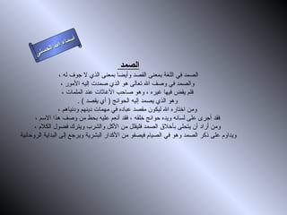 ‫أ‬
                ‫ال‬ ‫سماء‬
           ‫ال‬
      ‫ى‬‫حسن‬
                                       ‫الصمد‬
                  ‫الصمد في اللغة بمعنى القصد وأيضا بمعنى الذي ل جوف له ،‬
                   ‫والصمد في وصف ال تعالى هو الذي صمدت إليه المور ،‬
                    ‫فلم يقض فيها غيره ، وهو صاحب الغاثات عند الملمات ،‬
                           ‫وهو الذي يصمد إليه الحوائج ) أي يقصد ( .‬
                  ‫ومن اختاره ال ليكون مقصد عباده في مهمات دينهم ودنياهم ،‬
      ‫فقد أجرى على لسانه ويده حوائج خلقه ، فقد أنعم عليه بحظ من وصف هذا السم ،‬
      ‫ومن أراد أن يتحلى بأخلق الصمد فليقلل من الكل والشرب ويترك فضول الكلم ،‬
‫ويداوم على ذكر الصمد وهو في الصيام فيصفو من الكدار البشرية ويرجع إلى البداية الروحانية‬
 