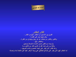 ‫أسماء ال الحسنى‬




                                 ‫القادر المقتدر‬
                    ‫الفرق بين السمين أن المقتدر أبلغ من القادر ،‬
                              ‫وكل منهما يدل على القدرة ،‬
              ‫والقدير والقادر من صفات ال عز وجل ويكونان من القدرة ،‬
                                     ‫والمقتدر ابلغ ،‬
                    ‫ولم يعد اسم القدير ضمن السماء التسعة وتسعين‬
                  ‫ولكنه ورد في آيات القرآن الكريم أكثر من ثلثين مرة‬
               ‫وال القادر الذي يقدر على أيجاد المعدوم وإعدام الموجود ،‬
‫أما المقتدر فهو الذي يقدر على إصلح الخلئق على وجه ل يقدر عليه غيره فضل منه وإحسانا‬
 