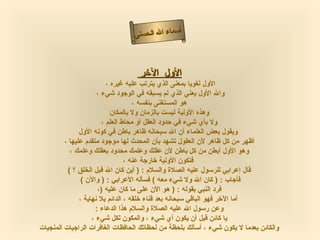 ‫أ‬
                                 ‫سماء ال الحسنى‬



                                   ‫الول الخر‬
                           ‫الول لغويا بمعنى الذي يترتب عليه غيره ،‬
                      ‫وال الول بعني الذي لم يسبقه في الوجود شيء ،‬
                                     ‫هو المستغنى بنفسه ،‬
                             ‫وهذه الولية ليست بالزمان ول بالمكان‬
                         ‫ول بأي شيء في حدود العقل أو محاط العلم ،‬
               ‫ويقول بعض العلماء أن ال سبحانه ظاهر باطن في كونه الول‬
         ‫أظهر من كل ظاهر لن العقول تشهد بأن المحدث لها موجود متقدم عليها ،‬
           ‫وهو الول أبطن من كل باطن لن عقلك وعلمك محدود بعقلك وعلمك ،‬
                                  ‫فتكون الولية خارجة عنه ،‬
          ‫قال إعرابي للرسول عليه الصلة والسلم : ) أين كان ال قبل الخلق ؟ (‬
                ‫فأجاب : ) كان ال ول شيء معه ( فسأله العرابي : ) والن (‬
                       ‫فرد النبي بقوله : ) هو الن على ما كان عليه )،‬
               ‫أما الخر فهو الباقي سبحانه بعد فناء خلقه ، الدائم بل نهاية ،‬
                      ‫وعن رسول ال عليه الصلة والسلم هذا الدعاء :‬
                    ‫يا كائن قبل أن يكون أي شيء ، والمكون لكل شيء ،‬
‫والكائن بعدما ل يكون شيء ، أسألك بلحظة من لحظاتك الحافظات الغافرات الراجيات المنجيات‬
 