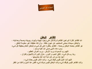 ‫أسماء ال الحسنى‬




                                   ‫الظاهر الباطن‬
‫ال الظاهر لكثرة البراهين الظاهرة والدلئل على وجود إلهيته وثبوت ربوبيته وصحة وحدانيته ،‬
    ‫والباطن سبحانه بمعنى المحتجب عن عيون خلقه ، وأن كنه حقيقته غير معلومة للخلق ،‬
‫هو الظاهر بنعمته الباطن برحمته ، الظاهر بالقدرة على كل شيء والباطن العالم بحقيقة كل شيء‬
                              ‫ومن دعاء النبي صلى ال عليه وسلم :‬
                     ‫اللهم رب السموات ورب الرض ، ورب العرش العظيم ،‬
            ‫ربنا رب كل شيء ، فالق الحب و النوى ، منزل التوراة والنجيل والقرآن ،‬
                           ‫أعوذ بك من شر كل دابة أنت أخذ بناصيتها ،‬
                ‫اللهم أنت الول فليس قبلك شيء ، وأنت الخر فليس بعدك شيء ،‬
  ‫وأنت الظاهر فليس فوقك شيء وأنت الباطن فليس دونك شيء أقض عنا الدين وأغننا من الفقر‬
 