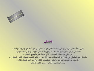 ‫أس‬
          ‫ا‬ ‫ماء‬
      ‫ل‬ ‫لا‬
 ‫ى‬‫حسن‬




                                           ‫المتعالي‬

    ‫تقول اللغة يتعالى أي يترفع على ، ال المتعالي هو المتناهي في علو ذاته عن جميع مخلوقاته ،‬
       ‫المستغنى بوجوده عن جميع كائناته ، لم يخلق إل بمحض الجود ، وتجلى أسمه الودود ،‬
                   ‫هو الغنى عن عبادة العابدين ، الذي يوصل خيره لجميع العاملين ،‬
‫وقد ذكر اسم المتعالي في القرآن مرة واحدة في سورة الرعد : ) عالم الغيب والشهادة الكبير المتعال ( ،‬
           ‫وقد جاء في الحديث الشريف ما يشعر باستحباب الكثار من ذكر اسم المتعال فقال :‬
                              ‫بئس عبد تخيل واختال ، ونسى الكبير المتعال‬
 