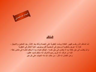 ‫أ‬
                ‫ال‬ ‫سماء‬
           ‫ال‬
      ‫ى‬‫حسن‬




                                           ‫المنتقم‬

‫ال المنتقم الذي يقسم ظهور الطغاة ويشدد العقوبة على العصاة وذلك بعد النذار بعد التمكين والمهال ،‬
         ‫فإنه إذا عوجل بالعقوبة لم يمعن في المعصية فلم يستوجب غاية النكال في العقوبة‬
‫وال يغضب في حق خلقه بما ل يغضب في حق نفسه ، فينتقم لعباده بما ل ينتقم لنفسه في خاص حقه ،‬
                   ‫فإنه إن عرفت أنه كريم رحيم فأعرف أنه منتقم شديد عظيم ،‬
                    ‫وعن الفضل أنه قال : من خاف ال دله الخوف على كل خير‬
 