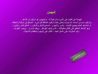 ‫المهيمن‬

           ‫الهيمنة هي القيام على الشيء والرعاية له ، والمهيمن هو الرقيب أو الشاهد ،‬
‫والرقيب اسم من أسماء ال تبارك وتعالى معناه الرقيب الحافظ لكل شيء ، المبالغ في الرقابة والحفظ ،‬
‫أو المشاهد العالم بجميع الشياء ، بالسر والنجوى ، السامع للشكر والشكوى ، الدافع للضر والبلوى ،‬
 ‫وهو الشاهد المطلع على أفعال مخلوقاته ، الذي يشهد الخواطر ، ويعلم السرائر ، ويبصر الظواهر ،‬
               ‫وهو المشرف على أعمال العباد ، القائم على الوجود بالحفظ والستيلء‬




                                                                                           ‫أ‬
                                                                                      ‫ء‬ ‫سما‬
                                                                                  ‫ا‬
                                                                              ‫ل ال‬
                                                                        ‫ى‬ ‫حسن‬
 