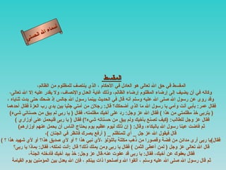 ‫أ‬
                       ‫ال‬ ‫سماء‬
                  ‫ال‬
             ‫ى‬‫حسن‬




                                                  ‫المقسط‬
                     ‫المقسط في حق ال تعالى هو العادل في الحكام ، الذي ينتصف للمظلوم من الظالم،‬
     ‫وكاله في أن يضيف إلى إرضاء المظلوم إرضاء الظالم، وذلك غاية العدل والنصاف، ول يقدر عليه إل ال تعالى،‬
    ‫وقد روى عن رسول ال صلى ال عليه وسلم أنه قال في الحديث بينما رسول ال جالس إذ ضحك حتى بدت ثناياه ،‬
   ‫فقال عمر: بأبي أنت وأمي يا رسول ال ما الذي أضحكك؟ قال: رجلن من أمتي جثيا بين يدي رب العزة فقال أحدهما‬
     ‫) يتربى خذ مظلمتي من هذا ( فقال ال عز وجل: رد على أخيك مظلمته، فقال ) يا ربى لم يبق من حسناتي شيء(‬
         ‫فقال عز وجل للطالب: )كيف تصنع بأخيك ولم يبق من حسناته شيء؟( فقال ) يا ربى فليحمل عنى أوزاري (‬
           ‫ثم فاضت عينا رسول ال بالبكاء، وقال: ) إن ذلك ليوم عظيم يوم يحتاج الناس أن يحمل عنهم أوزارهم(‬
                         ‫قال فيقول ال عز جل _ أي للمتظلم _ ) أرفع بصرك فانظر في الجنان (،‬
‫فقال(يا ربى أرى مدائن من فضة وقصورا من ذهب مكللة باللؤلؤ ،لي نبي هذا ؟ أو لي صديق هذا؟ أو لي شهيد هذا ؟ (‬
        ‫قال ال تعالى عز وجل ) لمن أعطى الثمن ( فقال يا ربى ومن يملك ذلك؟ قال :أنت تملكه، فقال: بماذا يا ربى؟‬
                ‫فقال بعفوك عن أخيك، فقال: يا ربى قد عفوت عنه،قال عز وجل: خذ بيد أخيك فأدخله الجنة،‬
       ‫ثم قال رسول ال صلى ال عليه وسلم ، أتقوا ال وأصلحوا ذات بينكم ، فإن ال يعدل بين المؤمنين يوم القيامة‬
 