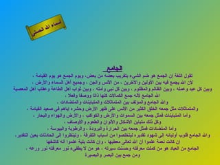 ‫أ‬
                   ‫ال‬ ‫سماء‬
              ‫ال‬
         ‫ى‬‫حسن‬




                                                 ‫الجامع‬
           ‫تقول اللغة إن الجمع هو ضم الشيء بتقريب بعضه من بعض، ويوم الجمع هو يوم القيامة ،‬
           ‫لن ال يجمع فيه بين الولين والخرين ، من النس والجن ، وجميع أهل السماء والرض ،‬
‫وبين كل عبد وعمله ، وبين الظالم والمظلوم ، وبين كل نبي وأمته ، وبين ثواب أهل الطاعة وعقاب أهل المعصية‬
                               ‫ال الجامع لنه جمع الكمالت كلها ذاتا ووصفا وفعل ،‬
                         ‫وال الجامع والمؤلف بين المتماثلت والمتباينات والمتضادات ،‬
        ‫والمتماثلت مثل جمعه الخلق الكثير من النس على ظهر الرض وحشره إياهم في صعيد القيامة ،‬
            ‫وأما المتباينات فمثل جمعه بين السموات والرض والكواكب ، والرض والهواء والبحار ،‬
                              ‫وكل ذلك متباين الشكال واللوان والطعوم والوصاف ،‬
                     ‫وأما المتضادات فمثل جمعه بين الحرارة والبرودة ، والرطوبة واليبوسة ،‬
 ‫وال الجامع قلوب أوليائه إلى شهود تقديره ليتخلصوا من أسباب التفرقة ، ولينظروا إلى الحادثات بعين التقدير،‬
                    ‫إن كانت نعمة علموا أن ال تعالى معطيها ، وإن كانت بلية علموا أنه كاشفها‬
       ‫الجامع من العباد هو من كملت معرفته وحسنت سيرته ، هو من ل يطفىء نور معرفته نور ورعه ،‬
                                         ‫ومن جمع بين البصر والبصيرة‬
 