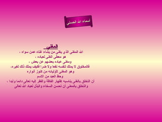 ‫أ‬
                                              ‫سماء ال الحسنى‬




                              ‫المغني‬
          ‫ال المغنى الذي يغنى من يشاء غناه عمن سواه ،‬
                       ‫هو معطى الغنى لعباده ،‬
                  ‫ومغنى عباده بعضهم عن بعض ،‬
   ‫فالمخلوق ل يملك لنفسه نفعا ول ضرا فكيف يملك ذلك لغيره،‬
                ‫وهو المغنى لوليائه من كنوز أنواره‬
                         ‫وحظ العبد من السم‬
‫أن التخلق بالغنى يناسبه إظهار الفاقة والفقر إليه تعالى دائما وأبدا ،‬
       ‫والتخلق بالمعنى أن تحسن السخاء والبذل لعباد ال تعالى‬
 