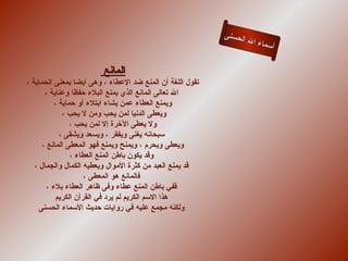 ‫لحسنى‬
                                                                 ‫ء ال ا‬
                                                                        ‫أسما‬


                         ‫المانع‬
‫تقول اللغة أن المنع ضد العطاء ، وهى أيضا بمعنى الحماية ،‬
       ‫ال تعالى المانع الذي يمنع البلء حفظا وعناية ،‬
           ‫ويمنع العطاء عمن يشاء ابتلء أو حماية ،‬
              ‫ويعطى الدنيا لمن يحب ومن ل يحب ،‬
                 ‫ول يعطى الخرة إل لمن يحب ،‬
             ‫سبحانه يغنى ويفقر ، ويسعد ويشقى ،‬
      ‫ويعطى ويحرم ، ويمنح ويمنع فهو المعطى المانع ،‬
                 ‫وقد يكون باطن المنع العطاء ،‬
   ‫قد يمنع العبد من كثرة الموال ويعطيه الكمال والجمال ،‬
                      ‫فالمانع هو المعطى ،‬
        ‫ففي باطن المنع عطاء وفى ظاهر العطاء بلء ،‬
            ‫هذا السم الكريم لم يرد في القرآن الكريم‬
     ‫ولكنه مجمع عليه في روايات حديث السماء الحسنى‬
 