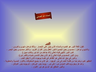‫أسما‬
                                      ‫ء ال الحسنى‬




                                                ‫النور‬
          ‫تقول اللغة النور هو الضوء والسناء الذي يعين على البصار ، وذلك نوعان دنيوي وأخروي ،‬
   ‫والدنيوي نوعان : محسوس بعين البصيرة كنور العقل ونور القرآن الكريم ، والخر محسوس بعين البصر ،‬
                       ‫فمن النور اللهي قوله تعالى ) قد جاءكم من ال نور وكتاب مبين (‬
                  ‫ومن النور المحسوس قوله تعالى ) هو الذي جعل الشمس ضياء والقمر نور)،‬
                    ‫والنور في حق ال تعالى هو الظاهر في نفسه بوجوده الذي ل يقبل العدم ،‬
‫المظهر لغيره بإخراجه من ظلمة العدم إلى نور الوجود ، هو الذي مد جميع المخلوقات بالنوار الحسية والمعنوية ،‬
         ‫وال عز وجل يزيد قلب المؤمن نورا على نور ، يؤيده بنور البرهان ، ثم يؤيده بنور العرفان ،‬
                                   ‫والنور المطلق هو ال بل هو نور النوار ،‬
 