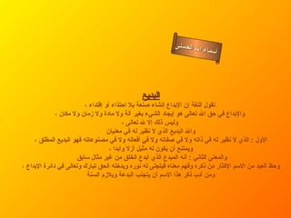 ‫ل الحسنى‬
                                                                    ‫أسماء ا‬




                                               ‫البديع‬
                          ‫تقول اللغة إن البداع إنشاء صنعة بل احتذاء أو إقتداء ،‬
              ‫والبداع في حق ال تعالى هو إيجاد الشيء بغير آلة ول مادة ول زمان ول مكان ،‬
                                           ‫وليس ذلك إل ل تعالى ،‬
                                    ‫وال البديع الذي ل نظير له في معنيان‬
     ‫الول : الذي ل نظير له في ذاته ول في صفاته ول في أفعاله ول في مصنوعاته فهو البديع المطلق ،‬
                                     ‫ويمتنع أن يكون له مثيل أزل وأبدا ،‬
                       ‫والمعنى الثاني : أنه المبدع الذي أبدع الخلق من غير مثال سابق‬
‫وحظ العبد من السم الكثار من ذكره وفهم معناه فيتجلى له نوره ويدخله الحق تبارك وتعالى في دائرة البداع ،‬
                           ‫ومن أدب ذكر هذا السم أن يتجنب البدعة ويلزم السنة‬
 