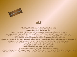 ‫أ‬
                       ‫ال‬ ‫سماء‬
                  ‫ال‬
             ‫ى‬‫حسن‬



                                                  ‫الرشيد‬

                              ‫الرشد هو الصلح والستقامة ،وهو خلف الغي والضللة ،‬
                                         ‫والرشيد كما يذكر الرازي على وجهين‬
             ‫أولهما أن الراشد الذي له الرشد ويرجع حاصله إلى أنه حكيم ليس في أفعاله خبث ول باطل ،‬
      ‫وثانيهما إرشاد ال يرجع إلى هدايته ، وال سبحانه الرشيد المتصف بكمال الكمال عظيم الحكمة بالغ الرشاد‬
                  ‫وهو الذي يرشد الخلق ويهديهم إلى ما فيه صلحهم ورشادهم في الدنيا وفى الخرة ،‬
‫ل يوجد سهو في تدبيره ول تقديره ، وفى سورة الكهف ) من يهد ال فهو المهتد ومن يضلل ال فلن تجد له وليا مرشدا)،‬
           ‫وينبغي للنسان مع ربه الرشيد أن يحسن التوكل على ربه حتى يرشده ، ويفوض أمره بالكلية إليه‬
                                  ‫وأن يستجير به كل شغل ويستجير به في كل خطب ،‬
                                    ‫كما أخبر ال عن عيسى عليه السلم بقوله تعالى‬
                             ‫) ولما توجه تلقاء ربه قال عسى ربى أن يهديني سواء السبيل)‬
  ‫وهكذا ينبغي للعبد إذا أصبح أن يتوكل على ربه وينتظر ما يرد على قلبه من الشارة فيقضى أشغاله ويكفيه جميع أموره‬
 