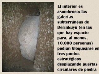 El interior es
asombroso: las
galerías
subterráneas de
Derinkuyu (en las
que hay espacio
para, al menos,
10.000 personas)
podían bloquearse en
tres puntos
estratégicos
desplazando puertas
circulares de piedra
 