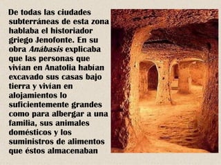 De todas las ciudades
subterráneas de esta zona
hablaba el historiador
griego Jenofonte. En su
obra Anábasis explicaba
que las personas que
vivían en Anatolia habían
excavado sus casas bajo
tierra y vivían en
alojamientos lo
suficientemente grandes
como para albergar a una
familia, sus animales
domésticos y los
suministros de alimentos
que éstos almacenaban
 